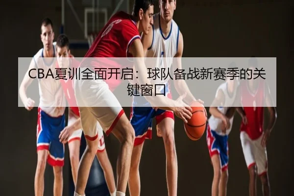 CBA夏训全面开启：球队备战新赛季的关键窗口