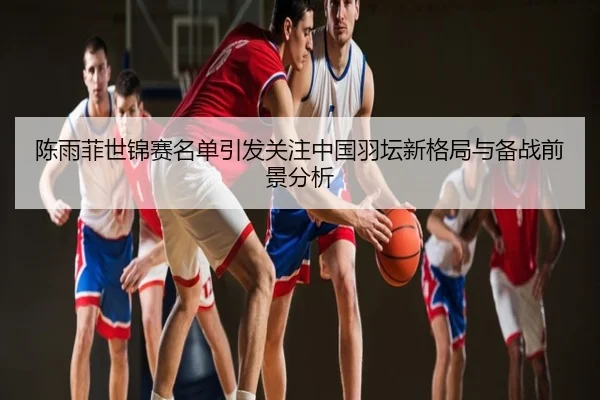 陈雨菲世锦赛名单引发关注中国羽坛新格局与备战前景分析