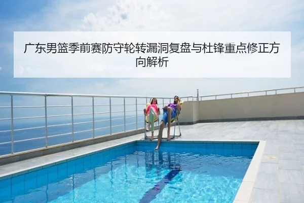 广东男篮季前赛防守轮转漏洞复盘与杜锋重点修正方向解析