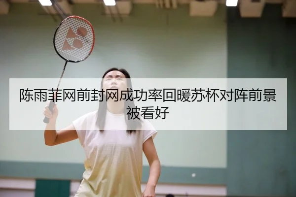 陈雨菲网前封网成功率回暖苏杯对阵前景被看好