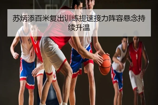 苏炳添百米复出训练提速接力阵容悬念持续升温
