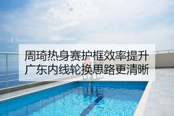 周琦热身赛护框效率提升 广东内线轮换思路更清晰