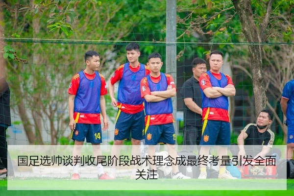 国足选帅谈判收尾阶段战术理念成最终考量引发全面关注