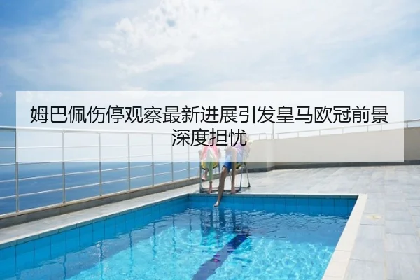 姆巴佩伤停观察最新进展引发皇马欧冠前景深度担忧