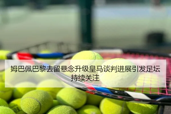 姆巴佩巴黎去留悬念升级皇马谈判进展引发足坛持续关注