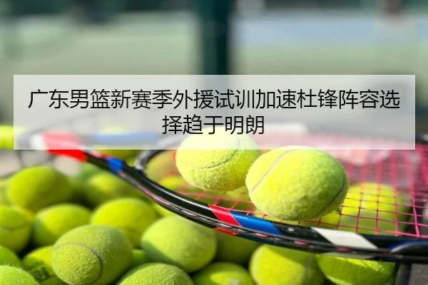 广东男篮新赛季外援试训加速杜锋阵容选择趋于明朗