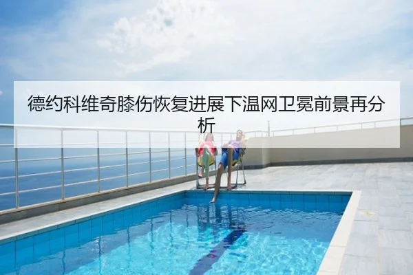 德约科维奇膝伤恢复进展下温网卫冕前景再分析